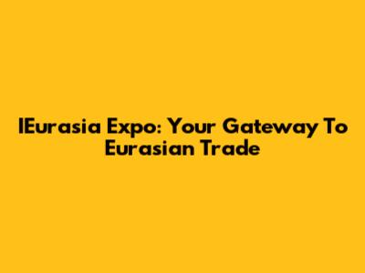 IEurasia Expo: Your Gateway To Eurasian Trade