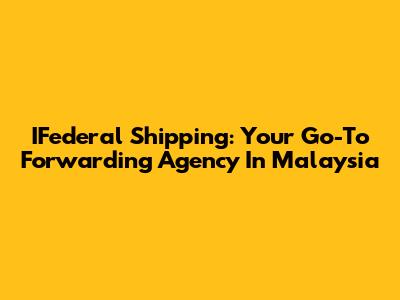 IFederal Shipping: Your Go-To Forwarding Agency In Malaysia