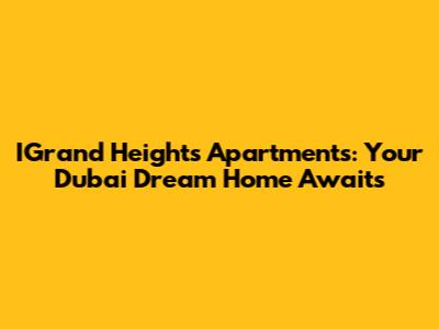 IGrand Heights Apartments: Your Dubai Dream Home Awaits