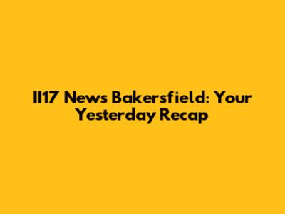 II17 News Bakersfield: Your Yesterday Recap