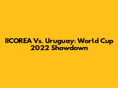 IICOREA Vs. Uruguay: World Cup 2022 Showdown