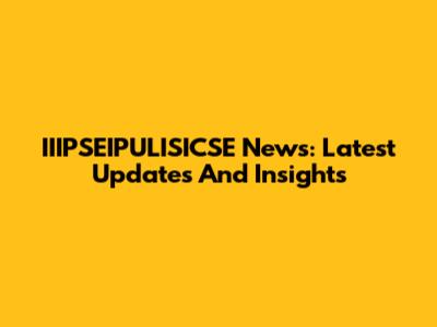 IIIPSEIPULISICSE News: Latest Updates And Insights