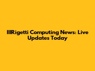 IIIRigetti Computing News: Live Updates Today
