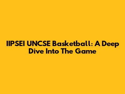 IIPSEI UNCSE Basketball: A Deep Dive Into The Game