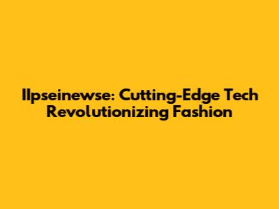 IIpseinewse: Cutting-Edge Tech Revolutionizing Fashion