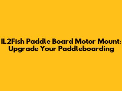 IL2Fish Paddle Board Motor Mount: Upgrade Your Paddleboarding
