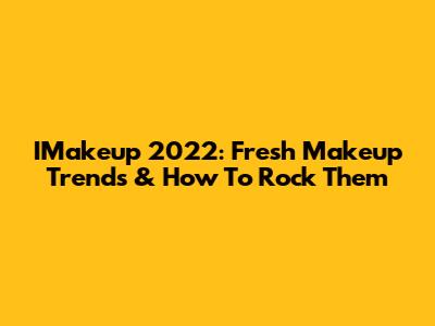 IMakeup 2022: Fresh Makeup Trends & How To Rock Them