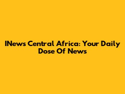 INews Central Africa: Your Daily Dose Of News