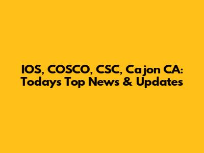 IOS, COSCO, CSC, Cajon CA: Today's Top News & Updates
