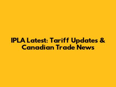 IPLA Latest: Tariff Updates & Canadian Trade News