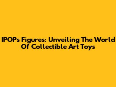 IPOPs Figures: Unveiling The World Of Collectible Art Toys