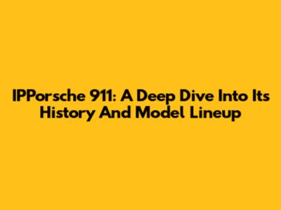 IPPorsche 911: A Deep Dive Into Its History And Model Lineup