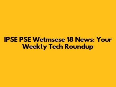 IPSE PSE Wetmsese 18 News: Your Weekly Tech Roundup