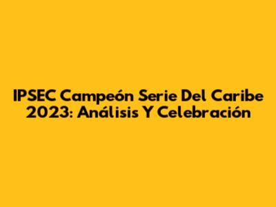 IPSEC Campeón Serie Del Caribe 2023: Análisis Y Celebración