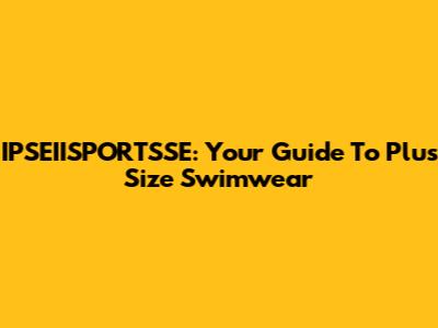 IPSEIISPORTSSE: Your Guide To Plus Size Swimwear