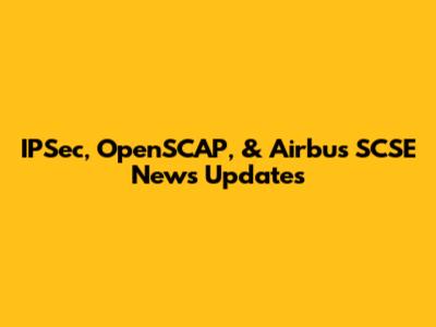 IPSec, OpenSCAP, & Airbus SCSE News Updates