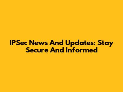 IPSec News And Updates: Stay Secure And Informed