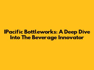 IPacific Bottleworks: A Deep Dive Into The Beverage Innovator