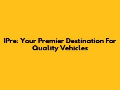 IPre: Your Premier Destination For Quality Vehicles