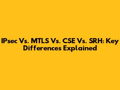 IPsec Vs. MTLS Vs. CSE Vs. SRH: Key Differences Explained