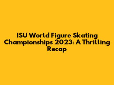 ISU World Figure Skating Championships 2023: A Thrilling Recap