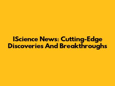IScience News: Cutting-Edge Discoveries And Breakthroughs