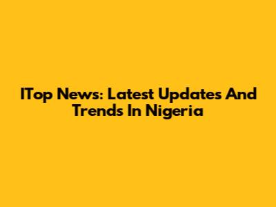ITop News: Latest Updates And Trends In Nigeria