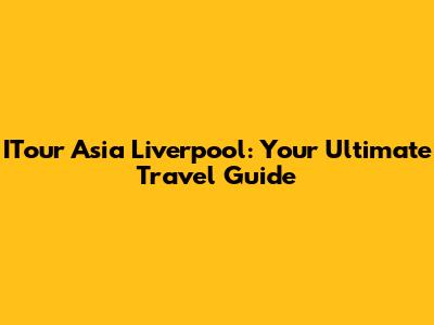 ITour Asia Liverpool: Your Ultimate Travel Guide