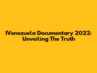 IVenezuela Documentary 2022: Unveiling The Truth