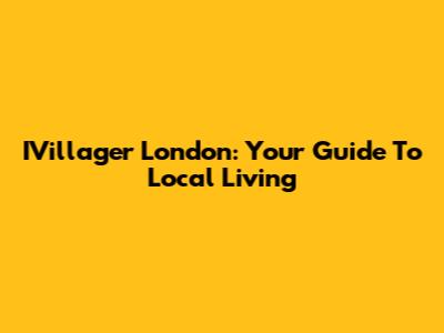IVillager London: Your Guide To Local Living