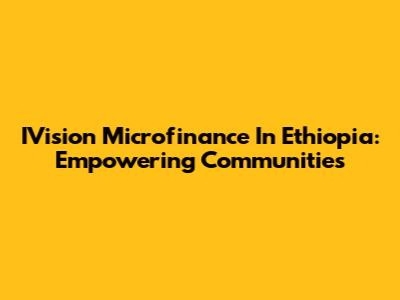 IVision Microfinance In Ethiopia: Empowering Communities