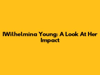 IWilhelmina Young: A Look At Her Impact