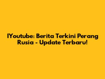 IYoutube: Berita Terkini Perang Rusia - Update Terbaru!