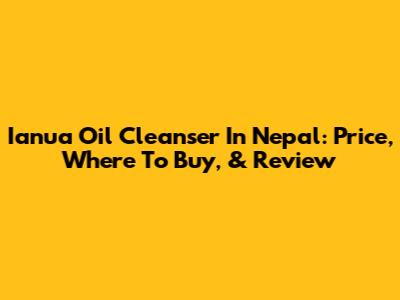 Ianua Oil Cleanser In Nepal: Price, Where To Buy, & Review