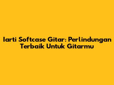 Iarti Softcase Gitar: Perlindungan Terbaik Untuk Gitarmu