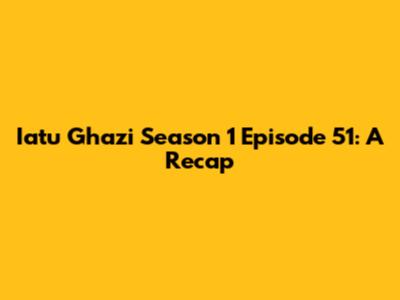 Iatu Ghazi Season 1 Episode 51: A Recap