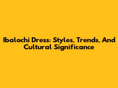 Ibalochi Dress: Styles, Trends, And Cultural Significance