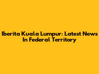 Iberita Kuala Lumpur: Latest News In Federal Territory