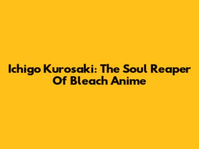 Ichigo Kurosaki: The Soul Reaper Of Bleach Anime