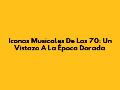 Iconos Musicales De Los 70: Un Vistazo A La Época Dorada