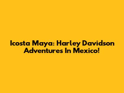 Icosta Maya: Harley Davidson Adventures In Mexico!