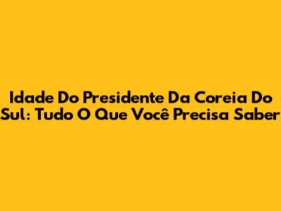Idade Do Presidente Da Coreia Do Sul: Tudo O Que Você Precisa Saber