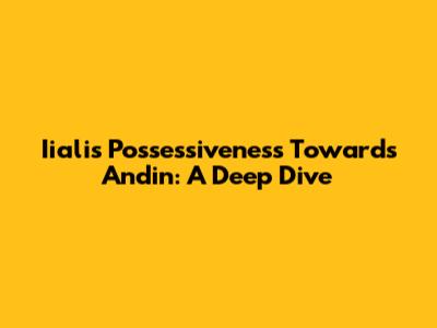 Iiali's Possessiveness Towards Andin: A Deep Dive