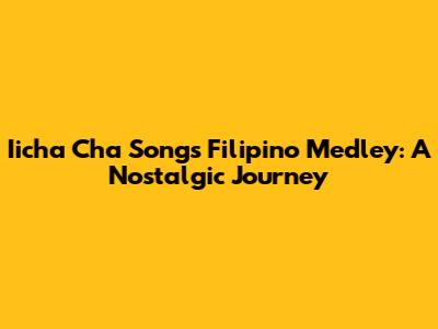 Iicha Cha Songs Filipino Medley: A Nostalgic Journey