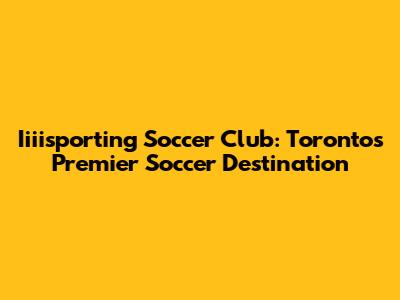 Iiiisporting Soccer Club: Toronto's Premier Soccer Destination