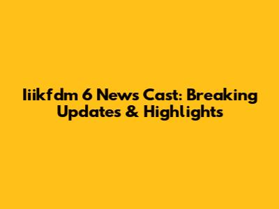 Iiikfdm 6 News Cast: Breaking Updates & Highlights