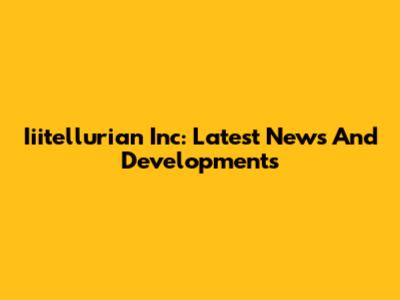 Iiitellurian Inc: Latest News And Developments