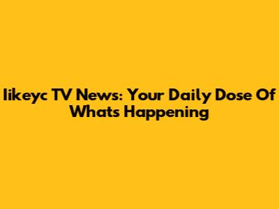 Iikeyc TV News: Your Daily Dose Of What's Happening