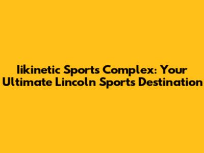 Iikinetic Sports Complex: Your Ultimate Lincoln Sports Destination