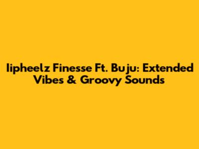 Iipheelz Finesse Ft. Buju: Extended Vibes & Groovy Sounds